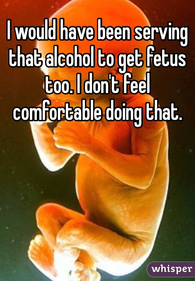 I would have been serving that alcohol to get fetus too. I don't feel comfortable doing that. 