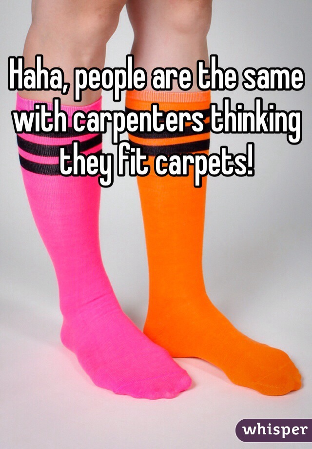 Haha, people are the same with carpenters thinking they fit carpets!