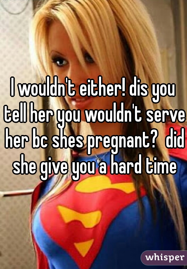 I wouldn't either! dis you tell her you wouldn't serve her bc shes pregnant?  did she give you a hard time