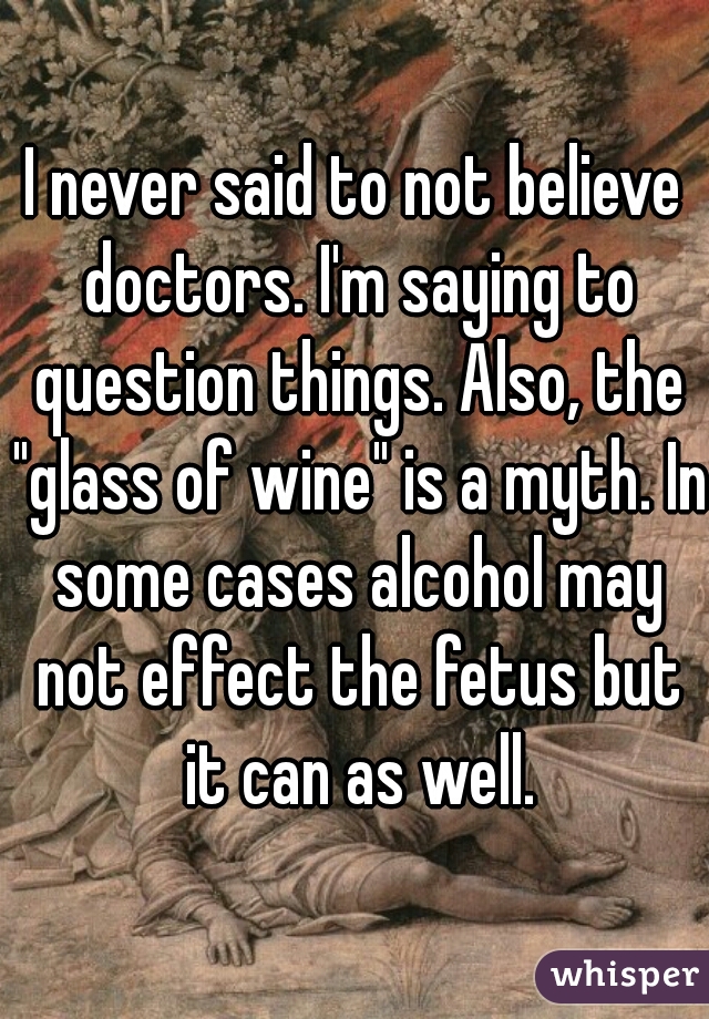 I never said to not believe doctors. I'm saying to question things. Also, the "glass of wine" is a myth. In some cases alcohol may not effect the fetus but it can as well.