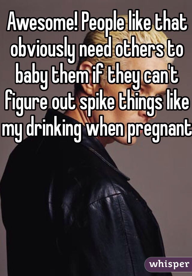 Awesome! People like that obviously need others to baby them if they can't figure out spike things like my drinking when pregnant