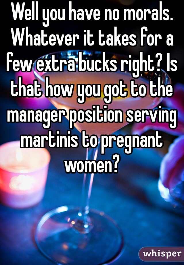 Well you have no morals. Whatever it takes for a few extra bucks right? Is that how you got to the manager position serving martinis to pregnant women?