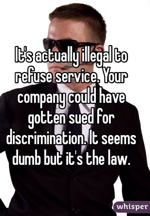 It's actually illegal to refuse service. Your company could have gotten sued for discrimination. It seems dumb but it's the law. 