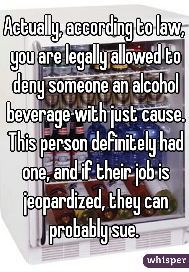 Actually, according to law, you are legally allowed to deny someone an alcohol beverage with just cause. This person definitely had one, and if their job is jeopardized, they can probably sue. 