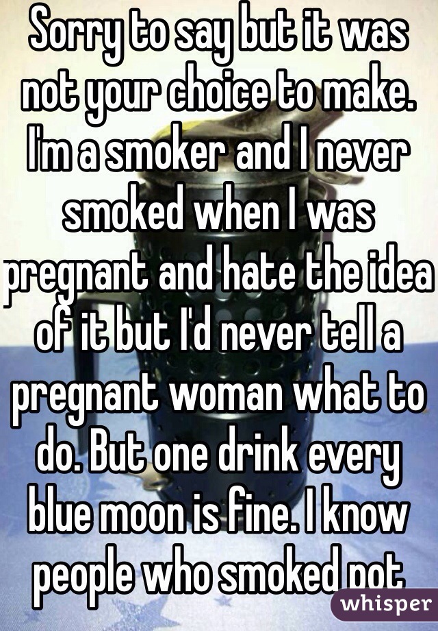 Sorry to say but it was not your choice to make. I'm a smoker and I never smoked when I was pregnant and hate the idea of it but I'd never tell a pregnant woman what to do. But one drink every blue moon is fine. I know people who smoked pot there whole pregnancy because doctors recommend slowing down not quitting.  