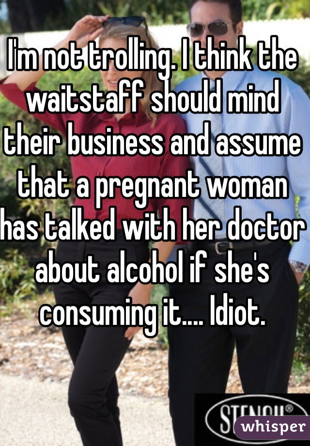 I'm not trolling. I think the waitstaff should mind their business and assume that a pregnant woman has talked with her doctor about alcohol if she's consuming it.... Idiot. 