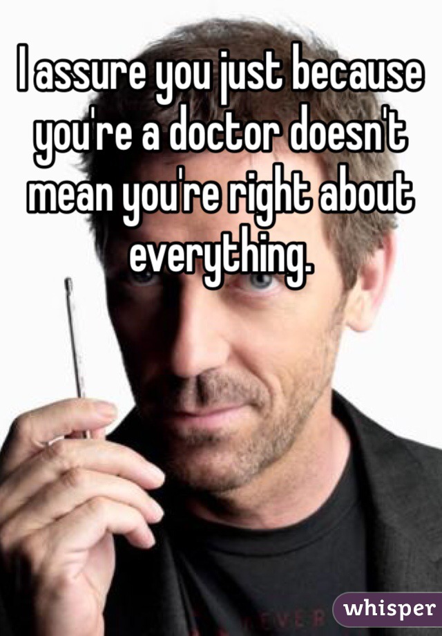 I assure you just because you're a doctor doesn't mean you're right about everything.