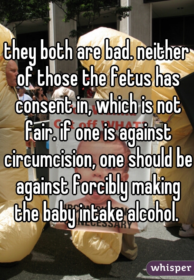 they both are bad. neither of those the fetus has consent in, which is not fair. if one is against circumcision, one should be against forcibly making the baby intake alcohol. 