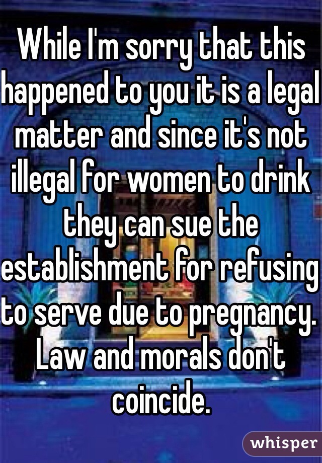 While I'm sorry that this happened to you it is a legal matter and since it's not illegal for women to drink they can sue the establishment for refusing to serve due to pregnancy. Law and morals don't coincide. 