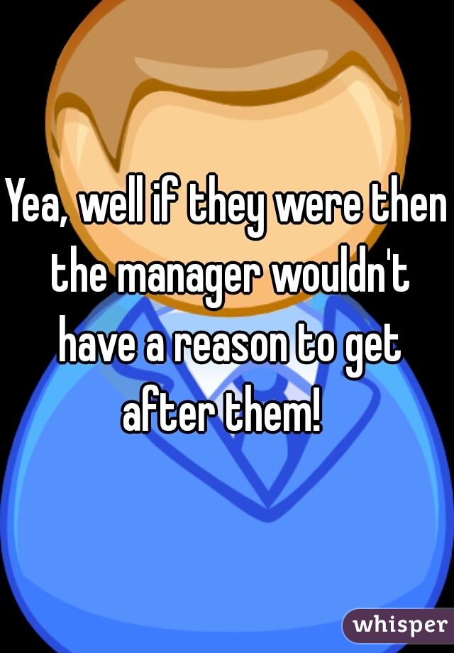 Yea, well if they were then the manager wouldn't have a reason to get after them!  