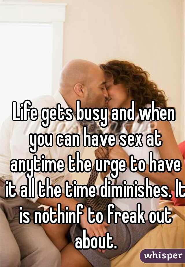 Life gets busy and when you can have sex at anytime the urge to have it all the time diminishes. It is nothinf to freak out about.