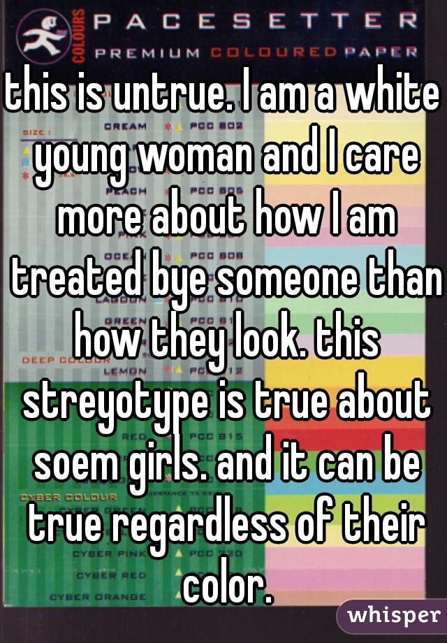 this is untrue. I am a white young woman and I care more about how I am treated bye someone than how they look. this streyotype is true about soem girls. and it can be true regardless of their color.