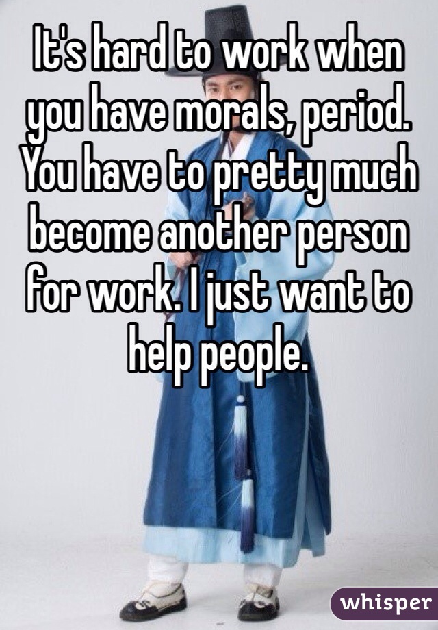 It's hard to work when you have morals, period. You have to pretty much become another person for work. I just want to help people. 