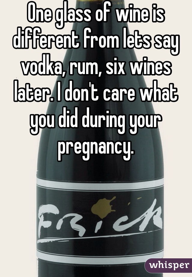 One glass of wine is different from lets say vodka, rum, six wines later. I don't care what you did during your pregnancy. 