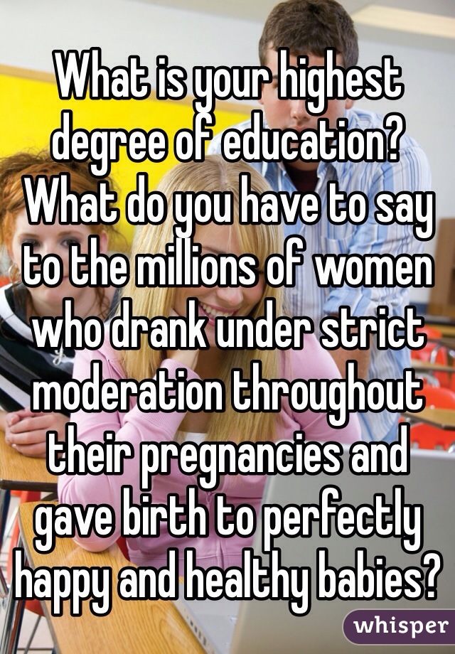 What is your highest degree of education? What do you have to say to the millions of women who drank under strict moderation throughout their pregnancies and gave birth to perfectly happy and healthy babies?