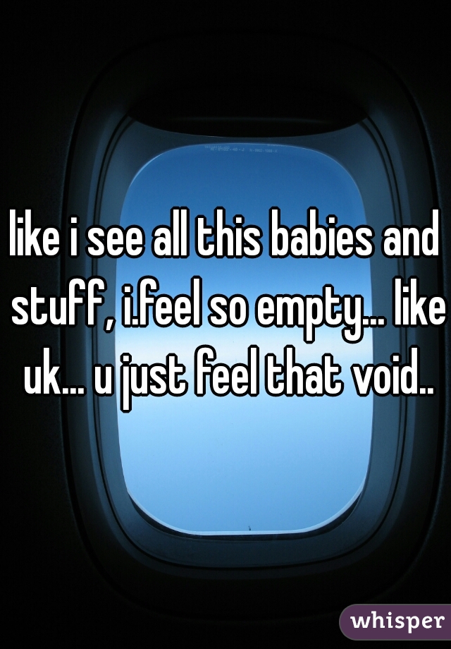 like i see all this babies and stuff, i.feel so empty... like uk... u just feel that void..