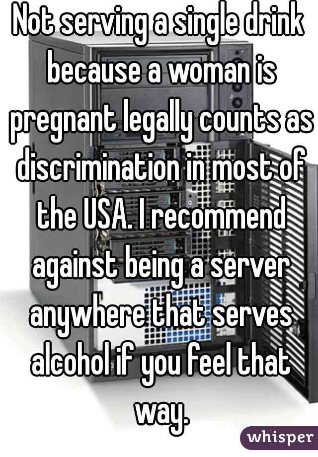 Not serving a single drink because a woman is pregnant legally counts as discrimination in most of the USA. I recommend against being a server anywhere that serves alcohol if you feel that way.