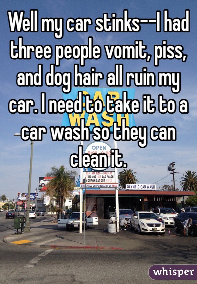 Well my car stinks--I had three people vomit, piss, and dog hair all ruin my car. I need to take it to a car wash so they can clean it. 