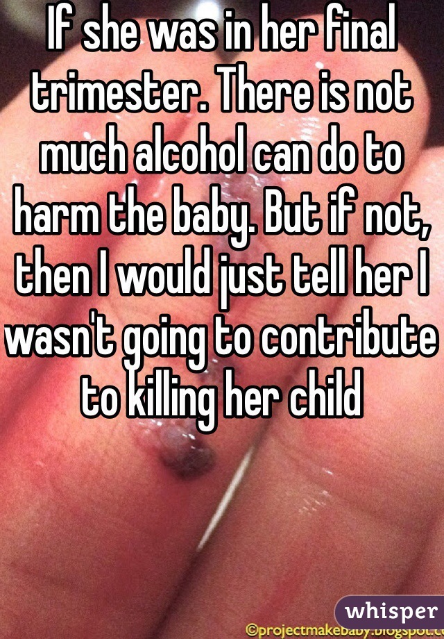 If she was in her final trimester. There is not much alcohol can do to harm the baby. But if not, then I would just tell her I wasn't going to contribute to killing her child