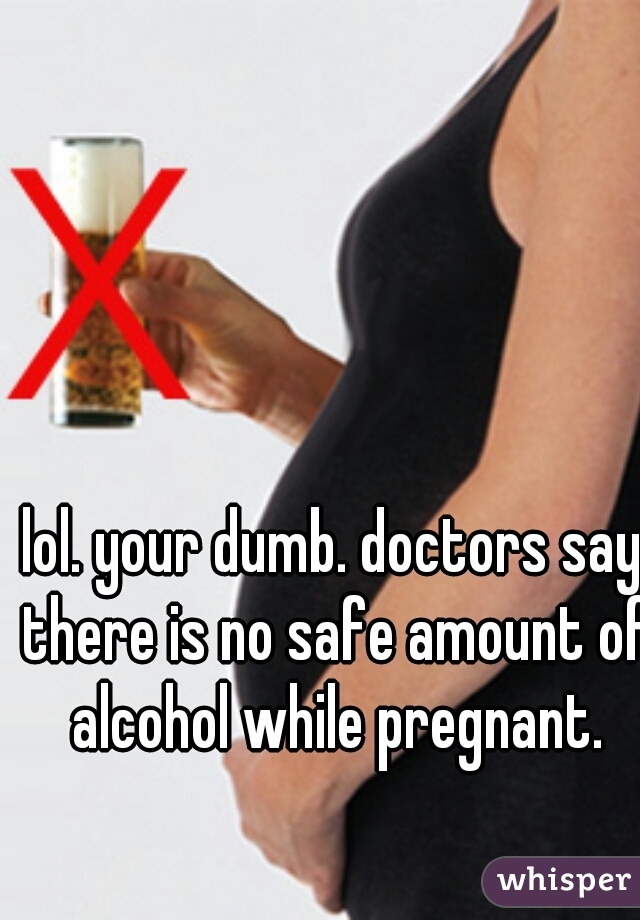 lol. your dumb. doctors say there is no safe amount of alcohol while pregnant.