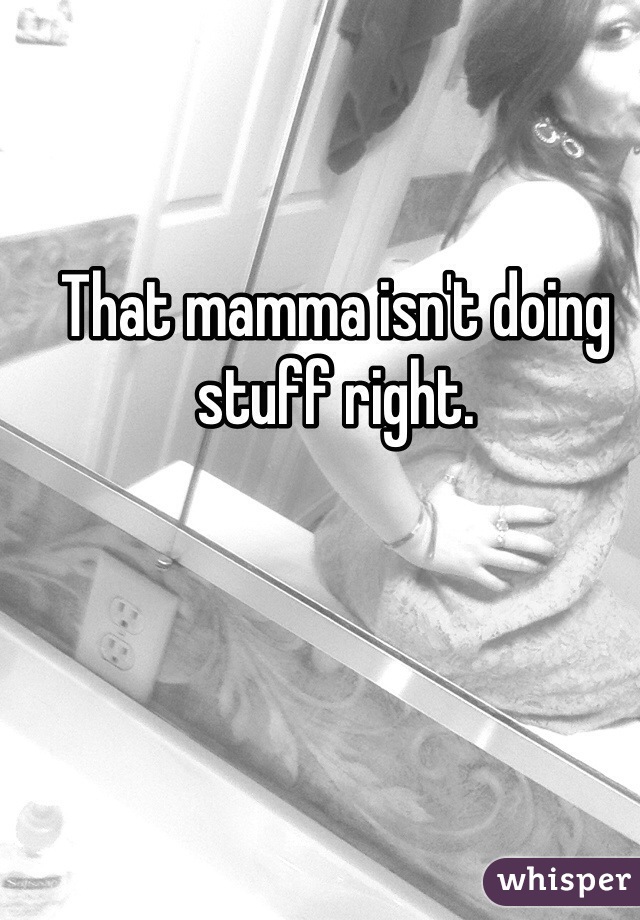 That mamma isn't doing stuff right.