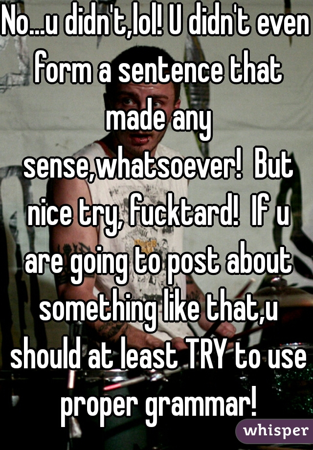 No...u didn't,lol! U didn't even form a sentence that made any sense,whatsoever!  But nice try, fucktard!  If u are going to post about something like that,u should at least TRY to use proper grammar!