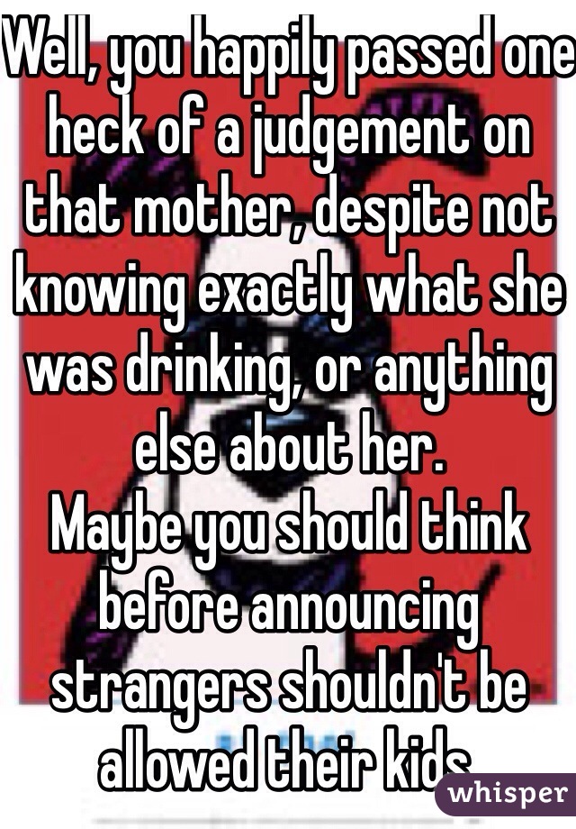 Well, you happily passed one heck of a judgement on that mother, despite not knowing exactly what she was drinking, or anything else about her.
Maybe you should think before announcing strangers shouldn't be allowed their kids.