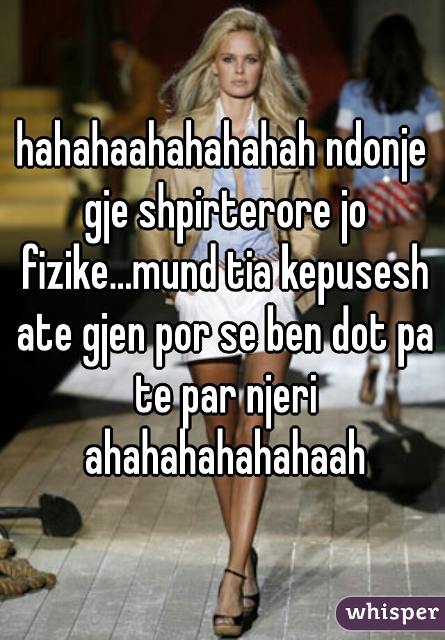 hahahaahahahahah ndonje gje shpirterore jo fizike...mund tia kepusesh ate gjen por se ben dot pa te par njeri ahahahahahahaah