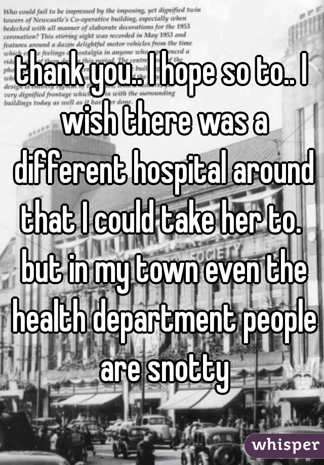 thank you.. I hope so to.. I wish there was a different hospital around that I could take her to.  but in my town even the health department people are snotty