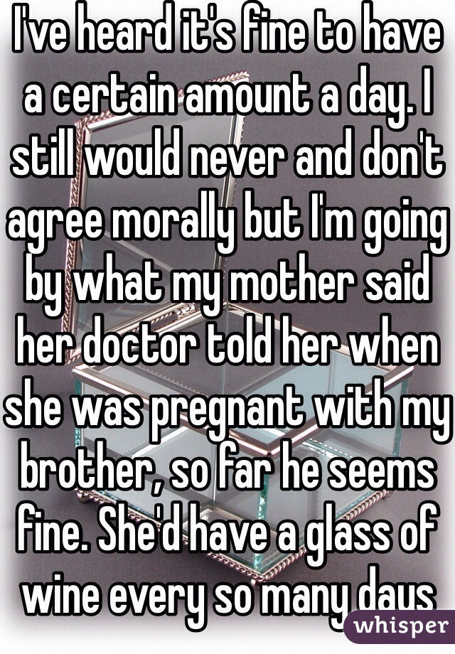 I've heard it's fine to have a certain amount a day. I still would never and don't agree morally but I'm going by what my mother said her doctor told her when she was pregnant with my brother, so far he seems fine. She'd have a glass of wine every so many days