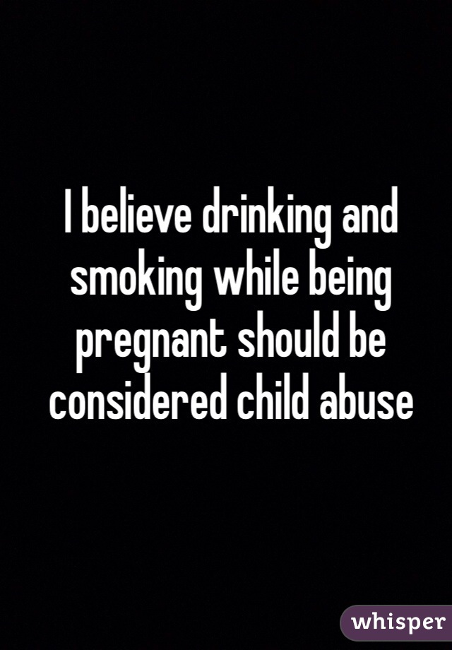 I believe drinking and smoking while being pregnant should be considered child abuse