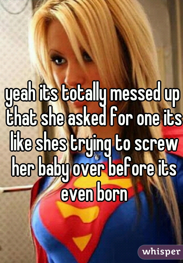 yeah its totally messed up that she asked for one its like shes trying to screw her baby over before its even born