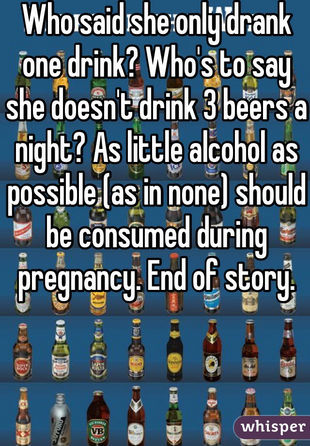 Who said she only drank one drink? Who's to say she doesn't drink 3 beers a night? As little alcohol as possible (as in none) should be consumed during pregnancy. End of story.