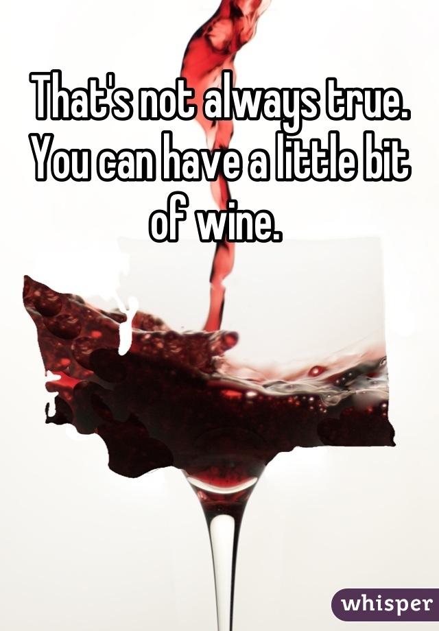 That's not always true. You can have a little bit of wine. 