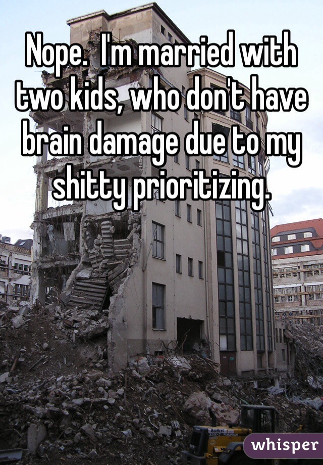 Nope.  I'm married with two kids, who don't have brain damage due to my shitty prioritizing. 