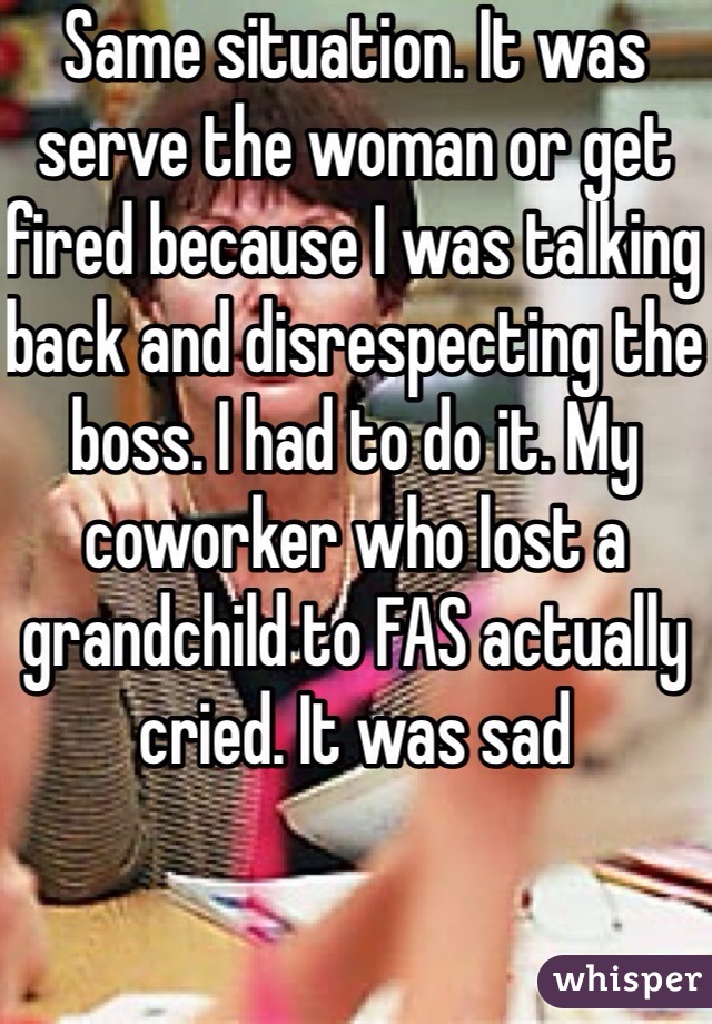 Same situation. It was serve the woman or get fired because I was talking back and disrespecting the boss. I had to do it. My coworker who lost a grandchild to FAS actually cried. It was sad 