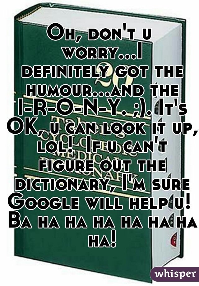 Oh, don't u worry...I definitely got the humour...and the I-R-O-N-Y. ;). It's OK, u can look it up, lol!  If u can't figure out the dictionary, I'm sure Google will help u!  Ba ha ha ha ha ha ha ha!