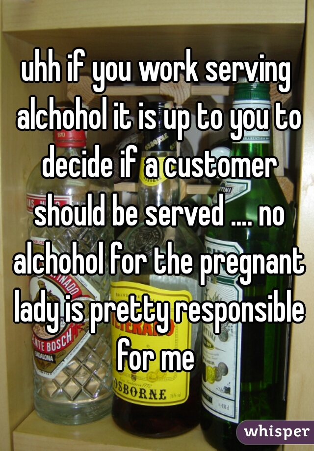 uhh if you work serving alchohol it is up to you to decide if a customer should be served .... no alchohol for the pregnant lady is pretty responsible for me 