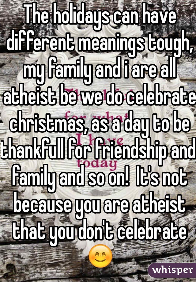The holidays can have different meanings tough, my family and i are all atheist be we do celebrate christmas, as a day to be thankfull for friendship and family and so on!  It's not because you are atheist that you don't celebrate 😊