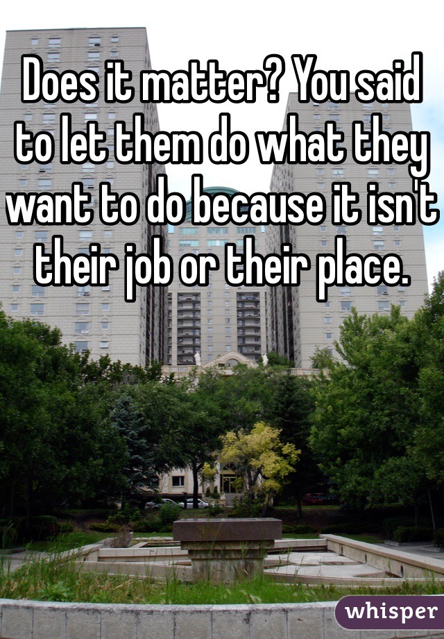 Does it matter? You said to let them do what they want to do because it isn't their job or their place.