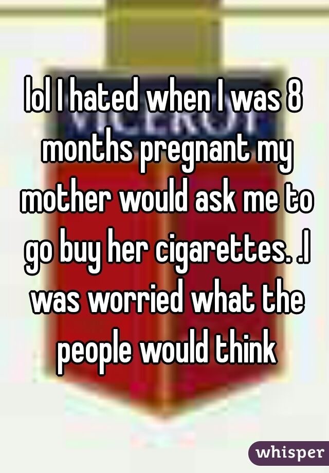 lol I hated when I was 8 months pregnant my mother would ask me to go buy her cigarettes. .I was worried what the people would think