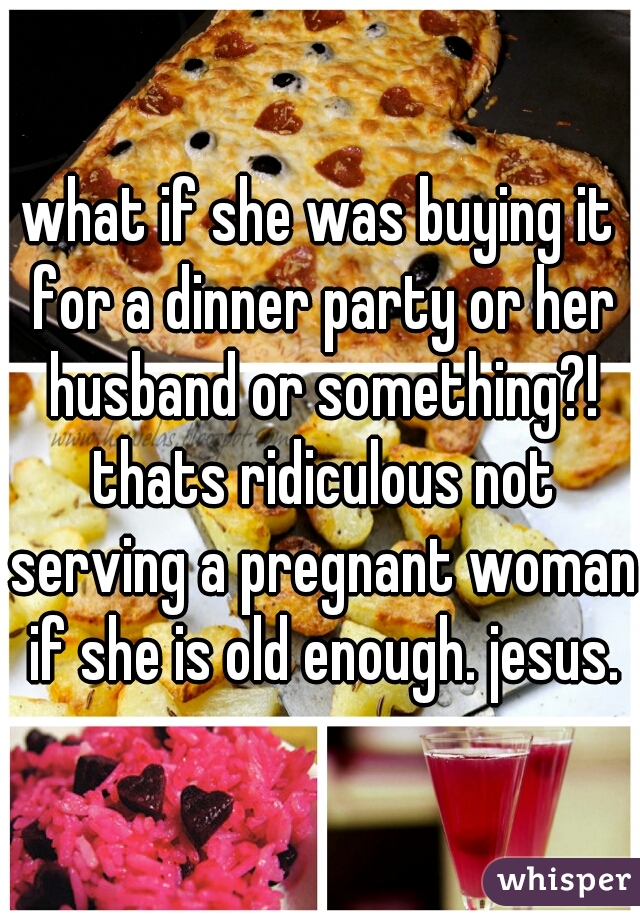 what if she was buying it for a dinner party or her husband or something?! thats ridiculous not serving a pregnant woman if she is old enough. jesus.