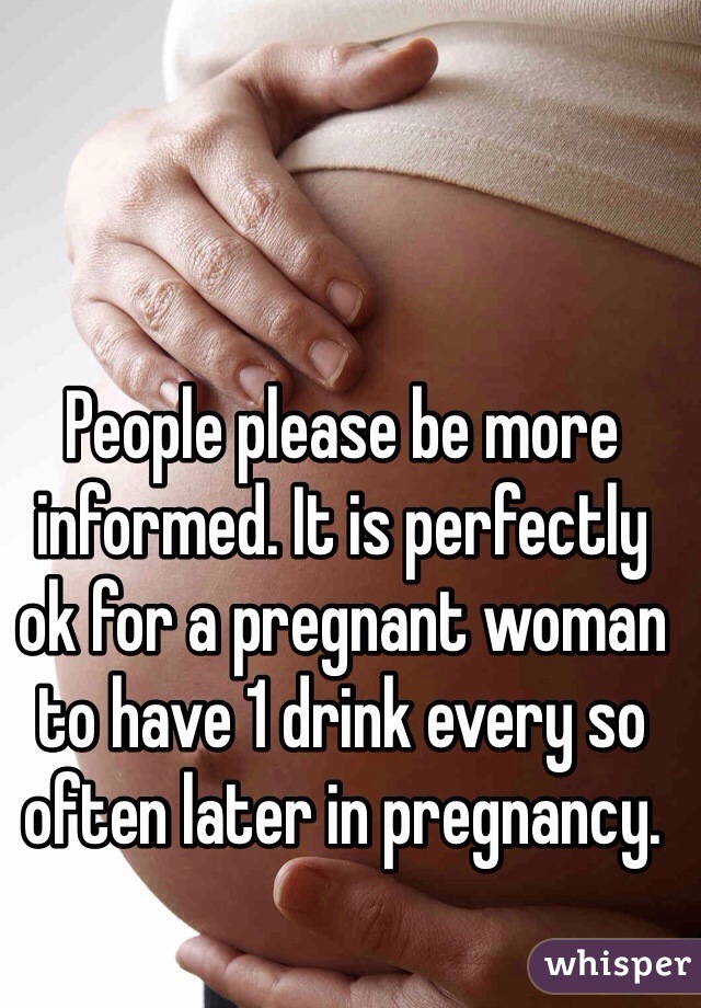 People please be more informed. It is perfectly ok for a pregnant woman to have 1 drink every so often later in pregnancy. 