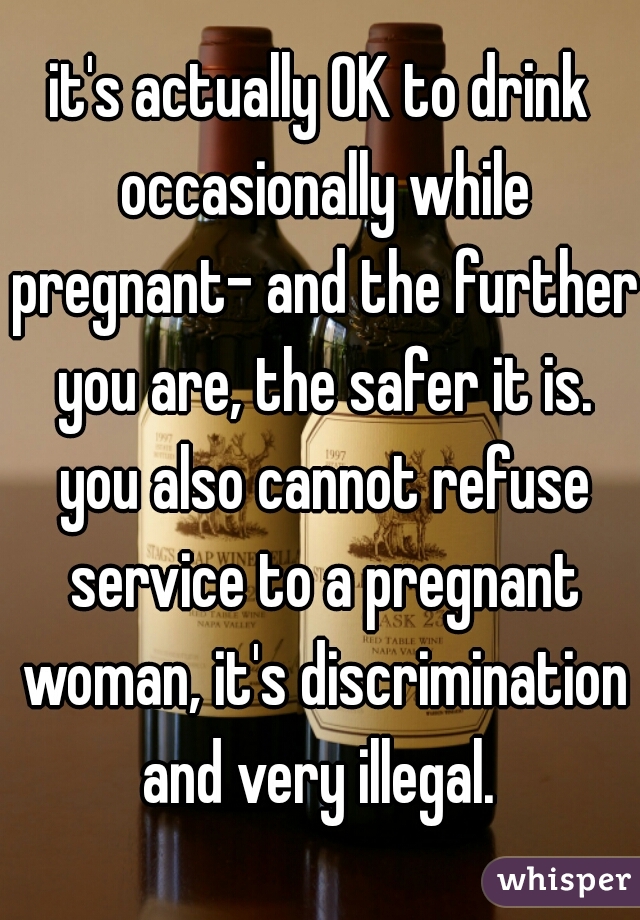 it's actually OK to drink occasionally while pregnant- and the further you are, the safer it is. you also cannot refuse service to a pregnant woman, it's discrimination and very illegal. 