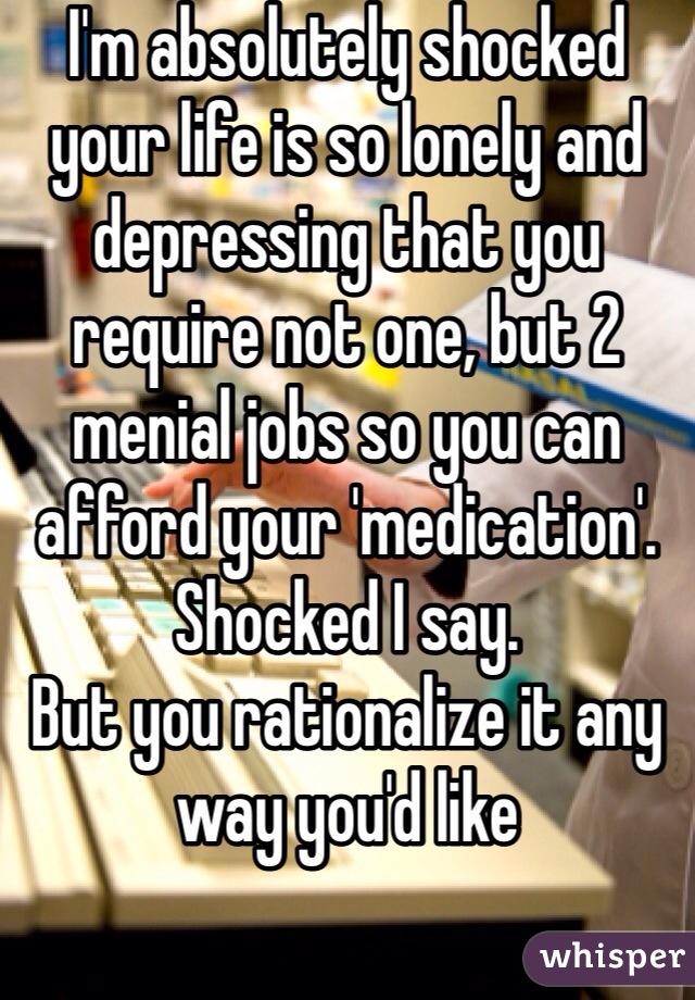 I'm absolutely shocked your life is so lonely and depressing that you require not one, but 2 menial jobs so you can afford your 'medication'.
Shocked I say.
But you rationalize it any way you'd like

