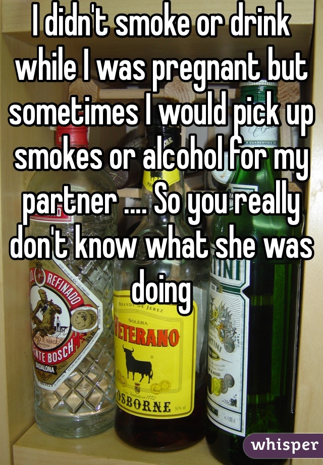 I didn't smoke or drink while I was pregnant but sometimes I would pick up smokes or alcohol for my partner .... So you really don't know what she was doing 