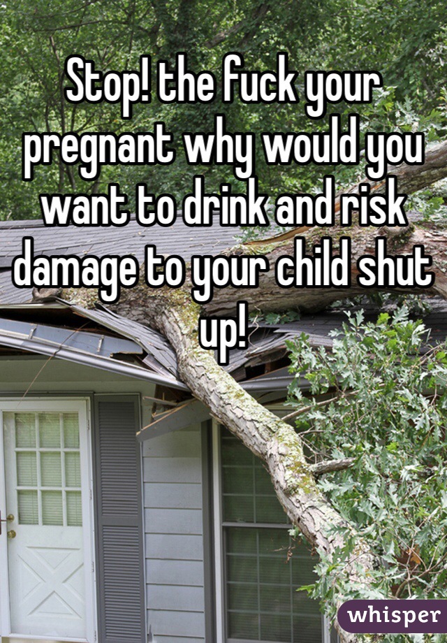 Stop! the fuck your pregnant why would you want to drink and risk damage to your child shut up! 