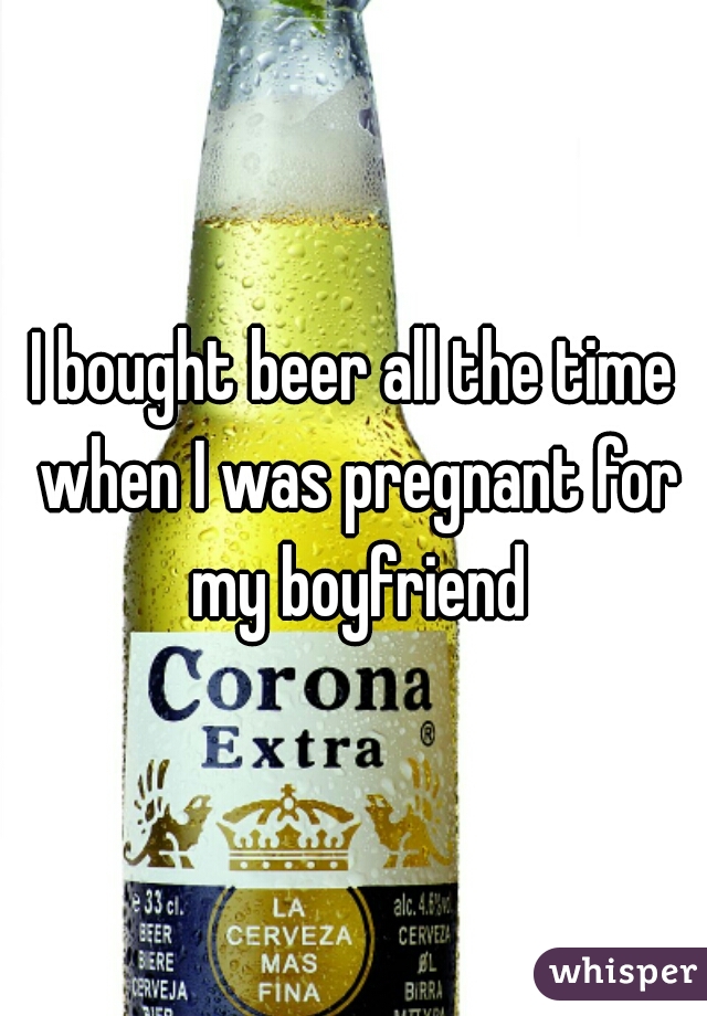 I bought beer all the time when I was pregnant for my boyfriend