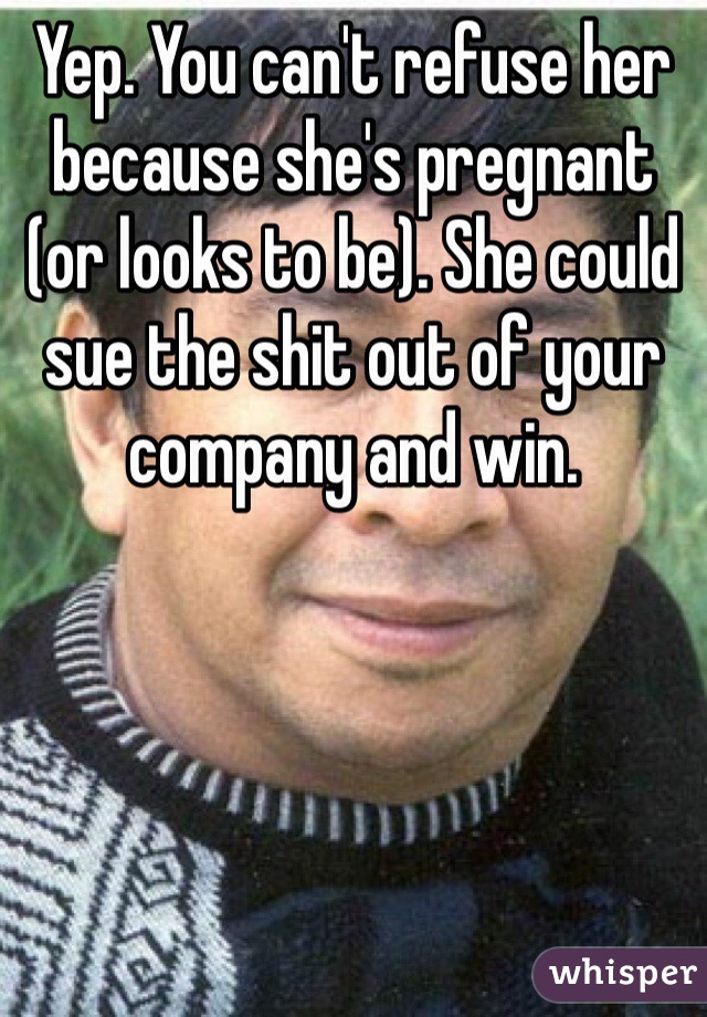 Yep. You can't refuse her because she's pregnant (or looks to be). She could sue the shit out of your company and win. 