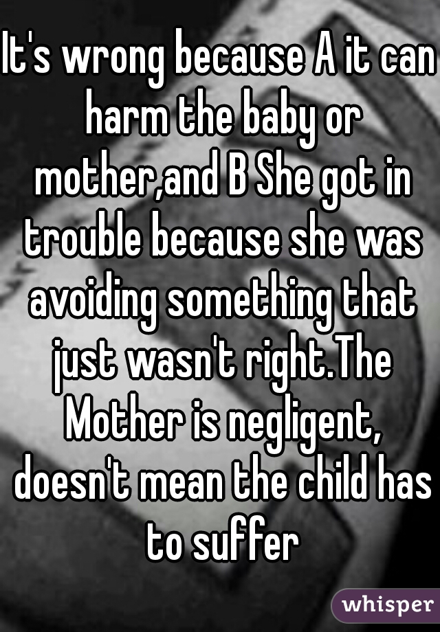 It's wrong because A it can harm the baby or mother,and B She got in trouble because she was avoiding something that just wasn't right.The Mother is negligent, doesn't mean the child has to suffer